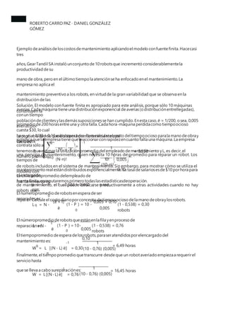 ROBERTO CARRO PAZ · DANIEL GONZÁLEZ
GÓMEZ
Ejemplo deanálisisdeloscostosdemantenimiento aplicandoel modelo confuentefinita.Hacecasi
tres
años,GearTandil SA instaló unconjunto de10robotsque incrementó considerablementela
productividad desu
mano de obra,pero en el último tiempo la atenciónseha enfocado enel mantenimiento.La
empresa no aplica el
mantenimiento preventivo a los robots, en virtudde la gran variabilidad que se observa en la
distribución de las
averías.Cada máquina tieneuna distribuciónexponencial deaverías(odistribuciónentrellegadas),
conun tiempo
promedio de200horasentreuna y otra falla.Cada hora-máquina perdidacomo tiempoocioso
cuesta $30, locual
significa quela empresa tienequereaccionarconrapidezencuanto falla una máquina.La empresa
contrata sólo a
una persona de mantenimiento, quien necesita 10 horas de promedio para reparar un robot. Los
tiempos de
mantenimiento real estándistribuidosexponencialmente.La tasa desalariosesde$10porhora para
el encargado
de mantenimiento, el cual puede dedicarse productivamente a otras actividades cuando no hay
robots que
reparar.Calcule el costo diarioporconcepto detiempoocioso dela mano deobraylosrobots.
Solución. El modelo con fuente finita es apropiado para este análisis, porque sólo 10 máquinas
constituyen la
poblacióndeclientesylasdemássuposicionesse han cumplido.Enesta caso,ë = 1/200, osea, 0,005
averíaspor
hora,y ì = 1/10= 0,10robotsporhora.Para calcularel costo del tiempoocioso parala mano deobray
losrobots,
tenemosque estimarla utilizaciónpromedio del empleado demantenimiento yL, es decir,el
número promedio
de robots incluidos en el sistema de mantenimiento. Sin embargo, para mostrar cómo se utiliza el
modelo con
fuente finita,computaremosprimero todaslasestadísticasdeoperación.
La probabilidaddequeel sistema demantenimiento esté
vacío es: N - 1
n
1
N!
(N-n)!
ë
P =
0
= = 0,538
ì 10
n
n=0
10! 0,005
0,10
(10-n)!
n=0
La utilizaciónpromedio delempleado de
mantenimiento es:
p = 1 - P = 1 - 0,583 = 0,462 ; o sea,
46%
0
El númeropromedio derobotsenespera deser
reparadoses:
(ë + ì) 0,005 + 0,10
L = N - (1 - P ) = 10 -
0
(1 - 0,538) = 0,30
robots
q
ë 0,005
El númeropromedio derobotsqueestánenla fila yenproceso de
reparaciónes:
0,10
ì
L =N - (1 - P ) =10-
0
(1 - 0,538) = 0,76
robots
ë 0,005
El tiempopromedio deespera delosrobots,paraseratendidosporelencargado del
mantenimiento es: -1
W = L [(N - L) ë] = 0,30
q
1
= 6,49 horas
q
(10 - 0,76) (0,005)
Finalmente,el tiempo promedio quetranscurre desdeque un robotaveriado empiezaa requerirel
servicio hasta
quese lleva a cabo sureparaciónes: 1
-1
W = L[(N-L) ë] = 0,76
= 16,45 horas
(10 - 0,76) (0,005)
 