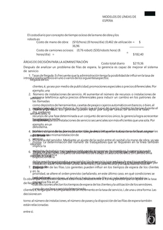 MODELOS DE LÍNEAS DE
ESPERA
El costodiario porconcepto detiempo ocioso delamano deobra ylos
robotses:
Costo de mano de obra:
Costo de camiones ociosos: (0,76 robot) ($30/robots hora) (8
horas/día) =
Costo total diario
($10/hora) (8 horas/día) (0,462 de utilización = $
36,96
$182,40
$219,36
=
ÁREASDE DECISIÓNPARA LA ADMINISTRACIÓN
Después de analizar un problema de filas de espera, la gerencia es capaz de mejorar el sistema
de servicio
introduciendocambiosenunoovariosdelossiguientesaspectos:
1. Tasasdellegada.Esfrecuente quela administracióntenga la posibilidaddeinfluirenla tasa de
llegada delos
clientes,ë, ya sea por medio depublicidad,promocionesespecialesopreciosdiferenciales.Por
ejemplo,una
empresa telefónica aplica precios diferenciales para inducir un cambio en los patrones de
las llamadas
residenciales de larga distancia, de modo que en lugar de que los clientes las hagan durante el
día, prefieran
hacerlasporla noche.
2. Número de instalaciones de servicio. Al aumentar el número de recursos o instalaciones de
servicio,
como depósitosdeherramientas,casetasdepeajeocajerosautomáticosenbancos,obien,al
dedicaralgunos
recursos de una fasedeterminada a un conjunto deservicios único,la gerencia logra acrecentar
la capacidad
delsistema.
3. Número de fases. Los gerentes pueden optar por asignar tareas de servicio a fases
secuenciales, si
consideranquedosinstalacionesdeservicio secuencialessonmáseficientesqueuna sola.Por
ejemplo,enun
problema típico de las líneas de ensamble, la decisión se refiere al número de fases necesarias
dentro de la
misma. La determinación del número de trabajadores que se requieren en la línea también
implica la
asignacióndecierto conjunto de elementosdetrabajo a cada unodeellos.Un cambio enla
disposicióndela
instalaciónsueleincrementarlatasa deservicio,ì,decada recurso yla capacidaddetodo el
sistema.
4. Número de servidores por instalación.Losgerentes influyen en la tasa de servicio al asignar
más de una
persona a una mismainstalaciónde
servicio.
5. Eficiencia del servidor. Mediante un ajuste de la razón entre el capital y la mano de obra, ya sea
ideando
métodosdetrabajo mejoradosoinstituyendo programasdeincentivos,la gerencia puede
elevarla eficiencia
delosservidoresasignadosa una instalacióndeservicio.Loscambiosdeesetiposereflejanenì.
6. Regla de prioridad. Los gerentes establecen la regla de prioridad que debe aplicarse,
deciden si cada
instalación de servicio deberá tener una regla de prioridad diferente y si se permitirá que, por
motivos de
prioridad, se altere el orden previsto (señalando, en este último caso, en qué condiciones se
hará tal cosa).
Esasdecisionesafectanlostiemposdeespera delosclientesyla utilizacióndelosservidores.
7. Disposición de las filas. Los gerentes pueden influir en los tiempos de espera de los clientes
y en la
utilización de servidores, al decidir si habrá una sola fila o si cada instalación tendrá su
respectiva fila en el
curso deuna faseoserviciodeterminado.
Es obvio que todos estos factores están relacionados entre sí. Es muy posible que un ajuste en la tasa
de llegada de
clientes,ë,tenga queir acompañadodeunincremento enla tasa deservicio,ì,deuna u otra forma.Las
decisionesen
torno al número deinstalaciones,el número depasesyla disposicióndelasfilasdeesperatambién
estánrelacionadas
entre sí.
 