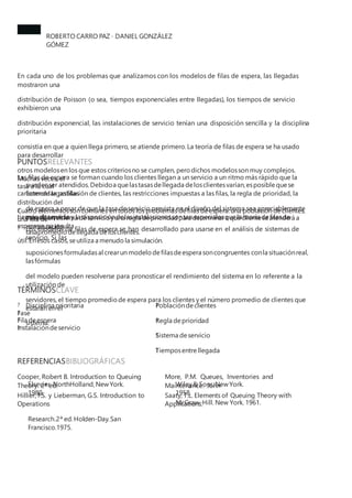 ROBERTO CARRO PAZ · DANIEL GONZÁLEZ
GÓMEZ
En cada uno de los problemas que analizamos con los modelos de filas de espera, las llegadas
mostraron una
distribución de Poisson (o sea, tiempos exponenciales entre llegadas), los tiempos de servicio
exhibieron una
distribución exponencial, las instalaciones de servicio tenían una disposición sencilla y la disciplina
prioritaria
consistía en que a quien llega primero, se atiende primero. La teoría de filas de espera se ha usado
para desarrollar
otros modelosen los que estos criteriosno se cumplen, pero dichos modelosson muy complejos.
Muchas veces, el
carácter de la población de clientes, las restricciones impuestas a las filas, la regla de prioridad, la
distribución del
tiempo deservicio y la disposicióndelasinstalacionessontan especialesquela teoría defilasde
espera ya no resulta
útil.Enesos casos,seutiliza a menudo la simulación.
PUNTOSRELEVANTES
?
Las filas de espera se forman cuando los clientes llegan a un servicio a un ritmo más rápido que la
tasa a la cual
puedenser atendidos.Debidoa quelastasasdellegada delosclientesvarían,esposible quese
formen largasfilas
de espera a pesar de que la tasa de servicio prevista en el diseño del sistema sea apreciablemente
más alta que la
tasapromedio dellegada delosclientes.
?
Cuatro elementosson comunes en todos los problemas defilas deespera:una población declientes,
una fila de
espera,un sistema deservicio yuna regla deprioridad para determinara quécliente seatenderá a
continuación.
? Los modelos de filas de espera se han desarrollado para usarse en el análisis de sistemas de
servicio. Si las
suposicionesformuladasal crearun modelo defilasdeespera soncongruentes conla situaciónreal,
lasfórmulas
del modelo pueden resolverse para pronosticar el rendimiento del sistema en lo referente a la
utilización de
servidores, el tiempo promedio de espera para los clientes y el número promedio de clientes que
estarán en el
sistema.
TÉRMINOSCLAVE
? Disciplina prioritaria ?
Poblacióndeclientes
?
Regla deprioridad
?
Sistema deservicio
?
Tiemposentrellegada
?
Fase
?
Fila deespera
?
Instalacióndeservicio
REFERENCIASBIBLIOGRÁFICAS
Cooper, Robert B. Introduction to Queuing
Theory. 2ª ed.
More, P.M. Queues, Inventories and
Maintenance. John
Elsevier-NorthHolland,NewYork.
1980.
Wiley&Sons.NewYork.
1958.
Hillier, F.S. y Lieberman, G.S. Introduction to
Operations
Research.2ª ed.Holden-Day.San
Francisco.1975.
Saaty, T.L. Elements of Queuing Theory with
Applications.
McGraw-Hill. New York. 1961.
 