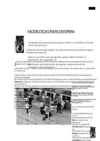 MODELOSDELÍNEASDEESPERA
Cualquiera que haya tenido que esperar frente a un semáforo, en la cola
de un banco o de un
restaurante de comidas rápidas, ha vivido la dinámica de las filas de espera.
El análisis de líneas de
espera es de interés para los gerentes porque afecta el diseño, la
planificación de la capacidad, la
planificación de la distribución de espacios, la administración de
inventarios y la programación.
J
unto a losárbolesdedecisiones,confrecuencia losmodelosdelíneasdeesperasonútilespara la
planificacióndela
capacidad. Frente a ciertos centros de trabajo, como el mostrador de pasajes de un aeropuerto,
un centro de
máquinasoun centro decómputoscentral,tiendena formarse líneasdeespera.Esasí porque los
tiemposdellegada
entre dos trabajos o clientes sucesivos varían y el tiempo de procesamiento también varía de un
consumidor al
siguiente.Losmodelosdelíneasdeespera usandistribucionesdeprobabilidad paraofrecer
estimacionesdel tiempo
de retraso promedio delos clientes,la longitud promedio delasfilasde espera y la utilizacióndel
centro de trabajo.
Los gerentes suelen usar esta informaciónpara elegirla capacidad másefectiva entérminosde
costos, hallando un
equilibrio entreel servicio alclienteyel costo dela capacidad agregada.
Se conoce como línea de espera a una hilera formada por uno o varios clientes que aguardan para
recibir un
servicio. Los clientes pueden ser personas, objetos, máquinas que requieren mantenimiento,
contenedores con
mercancíasenespera de ser embarcadosoelementosdeinventario a punto de ser utilizados.Las
líneasde espera se
forman a causa de un desequilibrio temporal ente la demanda de un servicio y la capacidad del
sistema para
suministrarlo.
Una posibilidad de 0,0625
significa que la posibilidad
de
tener más de tres clientes
en una
fila de registro en un
aeropuerto,
en un cierto momento del
día, es
una probabilidad de uno
en 16.
Si este check-in de
American
Airlines en el aeropuerto
de
Bruselas puede vivir con
cuatro o
más pasajeros en línea
aproximadamente el 6%
del
tiempo, un agente de
servicio será
suficiente. Si no, se deben
sumar
más puestos de registro y
personal.
 