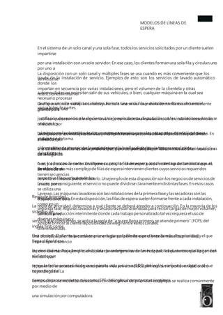 MODELOS DE LÍNEAS DE
ESPERA
En el sistema de un solo canal y una sola fase, todos los servicios solicitados por un cliente suelen
impartirse
por una instalación con un solo servidor. En ese caso, los clientes formanuna sola fila y circulan uno
por uno a
través de la instalación de servicio. Ejemplos de esto son los servicios de lavado automático
donde los
automovilistas no necesitan salir de sus vehículos, o bien, cualquier máquina en la cual sea
necesario procesar
varioslotesdepartes.
La disposición con un solo canal y múltiples fases se usa cuando es más conveniente que los
servicios se
impartan en secuencia por varias instalaciones, pero el volumen de la clientela y otras
restricciones limitan el
diseño a un solo canal. Los clientes forman una sola fila y avanzan en forma secuencial,
pasando de una
instalación de servicio a la siguiente. Un ejemplo de esta disposición son las instalaciones donde se
realizan los
trámitespara la obtencióndedocumentospersonalescomo lospasaportes,donde la primera
instalacióndetoma
el formulario deinscripción,la segundatoma la huellasdigitalesyla tercera sacala foto
delsolicitante.
La disposicióndemúltiplescanalesyuna sola fasese usa cuando la demanda essuficientemente
grande para
justificarquesesuministre el mismo servicio enmásdeuna instalación,obien,cuando losservicios
ofrecidospor
las instalaciones son diferentes. Los clientes forman una o varias filas, dependiendo del diseño. En
el diseño de
una sola fila,losclientessonatendidosporel primerservidordisponible,comosucede enlasoficinas
del ANSES
o en los bancos. Si cada canal tiene su propia fila de espera, los clientes aguardan hasta que el
servidor de su
respectiva filapuedaatenderlos.
La disposicióndemúltiplescanalesymúltiplesfasessepresenta cuando losclientespuedenser
atendidospor
una delas instalacionesdela primera fase, pero despuésrequierenlos servicios de una instalación
de la segunda
fase, y así sucesivamente. En algunos casos, los clientes no pueden cambiar de canales después
de iniciado el
servicio;en otrossí puedenhacerlo.Unejemplo deesta disposiciónsonlosnegociosdeserviciosde
lavado como
Laverap.Lasmáquinaslavadorassonlasinstalacionesdela primera faseylassecadorassonlas
instalacionesdela
segunda fase.Algunaslavadorasysecadorasestándiseñadaspara recibircargasdemayorvolumen,
con lo cual es
posible brindaral cliente laposibilidad deelegirentrevarioscanales.
En el problema máscomplejodefilasdeespera intervienenclientescuyosserviciosrequeridos
tienensecuencias
únicas; por consiguiente,el servicio no puede dividirse claramente endistintasfases.En esos casos
se utiliza una
disposiciónmixta.Enesta disposición,lasfilasdeespera suelenformarse frentea cada instalación,
como enun
tallerdeproducciónintermitente donde cada trabajopersonalizado tal vezrequiera el usode
diversasmáquinasy
diferentesrutas.
Regla deprioridad
La regla de prioridad determina a qué cliente se deberá atender a continuación. En la mayoría de los
sistemas de
servicio que conocemos,seaplica la regla de“a quien llega primero,seatiende primero” (FCFS;del
inglés,first-come,
first-served).El cliente queestá en primerlugaren la fila deespera tiene la másalta prioridad,yel que
llega al final tiene
la prioridad másbaja.Enotrasdisciplinasparadeterminarórdenesdeprioridad,seconcedela prioridad
al cliente que
tenga la fecha prometida de vencimiento más próxima (EDD; del inglés, earliest due date) o al que
corresponda el
tiempo deprocesamiento máscorto (SPT;del ingles,shortestprocessingtime).
Una disciplina prioritaria consiste enuna regla quepermite a un cliente demás alta prioridad
interrumpir el servicio
de otro cliente. Por ejemplo, en la sala de emergencias de un hospital, los pacientes que llegan con
heridas que
representan amenazas más graves para la vida son atendidos primero, sin importar en qué orden
hayan llegado. La
construcción de modelos de sistemas con disciplinas de prioridad complejas se realiza comúnmente
por medio de
una simulaciónporcomputadora.
 