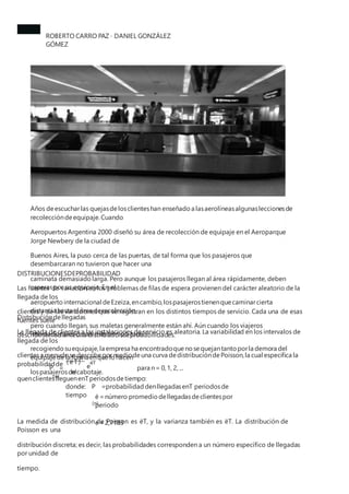 ROBERTO CARRO PAZ · DANIEL GONZÁLEZ
GÓMEZ
Años deescucharlas quejasdelosclienteshan enseñado a lasaerolíneasalgunasleccionesde
recoleccióndeequipaje.Cuando
Aeropuertos Argentina 2000 diseñó su área de recolección de equipaje en el Aeroparque
Jorge Newbery de la ciudad de
Buenos Aires, la puso cerca de las puertas, de tal forma que los pasajeros que
desembarcaran no tuvieron que hacer una
caminata demasiado larga. Pero aunque los pasajeros llegan al área rápidamente, deben
esperar por su equipaje. En el
aeropuerto internacional deEzeiza,encambio,lospasajerostienenquecaminarcierta
distancia hasta el área derecolección,
pero cuando llegan, sus maletas generalmente están ahí. Aún cuando los viajeros
internacionales duran más tiempo total
recogiendo suequipaje,la empresa ha encontradoquenosequejantanto porla demora del
equipaje dela formaenquelohacen
lospasajerosdecabotaje.
DISTRIBUCIONESDEPROBABILIDAD
Las fuentes de variación en los problemas de filas de espera provienen del carácter aleatorio de la
llegada de los
clientes y de las variaciones que se registran en los distintos tiempos de servicio. Cada una de esas
fuentes suele
describirsemedianteuna distribucióndeprobabilidades.
Distribucióndellegadas
La llegada de clientes a las instalaciones de servicio es aleatoria. La variabilidad en los intervalos de
llegada de los
clientesa menudo sedescribe pormediodeuna curva dedistribucióndePoisson,la cual especifica la
probabilidadde
quenclienteslleguenenTperiodosdetiempo:
n
( ëT) -ëT
e
P =
(n)
para n= 0,1, 2, ...
n!
donde: P =probabilidad denllegadasenT periodosde
tiempo
(n)
ë=número promedio dellegadasdeclientespor
periodo
e=2,7183
La medida de distribución de Poisson es ëT, y la varianza también es ëT. La distribución de
Poisson es una
distribución discreta; es decir, las probabilidades corresponden a un número específico de llegadas
por unidad de
tiempo.
 