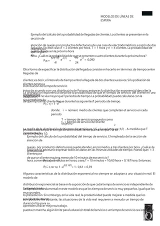 MODELOS DE LÍNEAS DE
ESPERA
Ejemplo del cálculo dela probabilidad dellegadasdeclientes.Losclientessepresentanenla
secciónde
atención de quejas por productos defectuosos de una casa de electrodomésticos a razón de dos
clientes por
hora.¿Cuál esla probabilidaddequesepresentencuatro clientesdurante lapróxima hora?
Solución. En este caso ë = 2 clientes por hora, T = 1 hora y n = 4 clientes. La probabilidad de
que lleguen
cuatro clientesenla próxima hora
es: 4
[2(1)] 16
-2(1) -2
e e = 0,090
P = =
(4)
4! 24
Otra forma deespecificarla distribucióndellegadasconsiste en hacerlo en términos detiemposentre
llegadasde
clientes;es decir,el intervalo detiempo entrela llegada dedosclientessucesivos.Si la poblaciónde
clientesgenera a
éstos de acuerdo con una distribución de Poisson, entonces la distribución exponencial describe la
probabilidad
dequeel próximo cliente lleguedurante lossiguientesTperiodosdetiempo.
Distribucióndetiempodeservicio
La distribución exponencial describe la probabilidad de que el tiempo de servicio del cliente en una
instalación
determinada nosea mayorqueTperiodosdetiempo.La probabilidad:puede calcularse conla
siguientefórmula:
-ìT
P =1-e
(t <T)
donde: ì = número medio de clientes que completan el servicio en cada
periodo
t =tiempo deservicio del cliente
T =tiempo deservicio propuesto como
objetivo 2
La media de la distribución del tiempo de servicio es 1/ì, y la varianza es (1/ì) . A medida que T
incrementa, la
probabilidaddequeel tiempo deserviciodel cliente sea menorqueTseva
aproximando a 1,0.
Ejemplo del cálculo de la probabilidad del tiempo de servicio. El empleado de la sección de
atención de
quejas por productosdefectuosospuedeatender,enpromedio,a tresclientespor hora. ¿Cuál es la
probabilidad
dequeun cliente requiera menosde10minutosdeeseservicio?
Solución.Es necesario expresartodoslosdatosen las mismasunidadesdetiempo.Puesto que ì = 3
clientespor
hora,convertimoslosminutosen horas,osea,T=10 minutos=10/60hora = 0,167hora.Entonces:
-ìT
P =1-e
(t <T)
-3(0,167)
P =1-e = 1-0,61 = 0,39
(t <0,167 h)
Algunas características de la distribución exponencial no siempre se adaptan a una situación real. El
modelo de
distribuciónexponencialsebasa enla suposicióndequecada tiempo deservicioesindependiente de
lostiemposque
lo precedieron. Sin embargo, en la vida real, la productividad puede mejorar a medida que los
servidores humanos
aprendena hacermejorsutrabajo.
La suposiciónfundamental eneste modelo esquelos tiemposdeservicio muy pequeños,igual quelos
muy grandes,
son posibles. No obstante, las situaciones de la vida real requieren a menudo un tiempo de
duración fija para su
puesta enmarcha,algúnlímite para laduracióntotal delservicio ountiempo deserviciocasi constante.
 