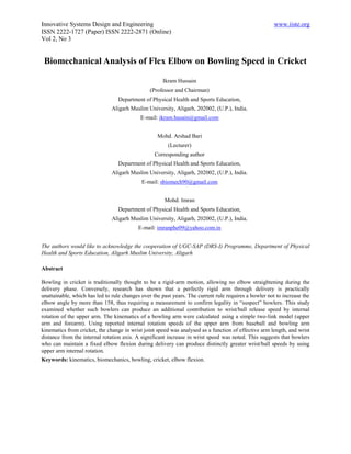 Innovative Systems Design and Engineering                                                              www.iiste.org
ISSN 2222-1727 (Paper) ISSN 2222-2871 (Online)
Vol 2, No 3


 Biomechanical Analysis of Flex Elbow on Bowling Speed in Cricket

                                                     Ikram Hussain
                                                (Professor and Chairman)
                                  Department of Physical Health and Sports Education,
                               Aligarh Muslim University, Aligarh, 202002, (U.P.), India.
                                            E-mail: ikram.husain@gmail.com


                                                   Mohd. Arshad Bari
                                                        (Lecturer)
                                                  Corresponding author
                                  Department of Physical Health and Sports Education,
                               Aligarh Muslim University, Aligarh, 202002, (U.P.), India.
                                            E-mail: sbiomech90@gmail.com


                                                      Mohd. Imran
                                  Department of Physical Health and Sports Education,
                               Aligarh Muslim University, Aligarh, 202002, (U.P.), India.
                                           E-mail: imranphe09@yahoo.com.in


The authors would like to acknowledge the cooperation of UGC-SAP (DRS-I) Programme, Department of Physical
Health and Sports Education, Aligarh Muslim University, Aligarh

Abstract

Bowling in cricket is traditionally thought to be a rigid-arm motion, allowing no elbow straightening during the
delivery phase. Conversely, research has shown that a perfectly rigid arm through delivery is practically
unattainable, which has led to rule changes over the past years. The current rule requires a bowler not to increase the
elbow angle by more than 158, thus requiring a measurement to confirm legality in “suspect” bowlers. This study
examined whether such bowlers can produce an additional contribution to wrist/ball release speed by internal
rotation of the upper arm. The kinematics of a bowling arm were calculated using a simple two-link model (upper
arm and forearm). Using reported internal rotation speeds of the upper arm from baseball and bowling arm
kinematics from cricket, the change in wrist joint speed was analysed as a function of effective arm length, and wrist
distance from the internal rotation axis. A significant increase in wrist speed was noted. This suggests that bowlers
who can maintain a fixed elbow flexion during delivery can produce distinctly greater wrist/ball speeds by using
upper arm internal rotation.
Keywords: kinematics, biomechanics, bowling, cricket, elbow flexion.
 