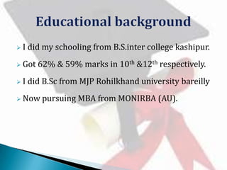 I

did my schooling from B.S.inter college kashipur.

 Got
I

62% & 59% marks in 10th &12th respectively.

did B.Sc from MJP Rohilkhand university bareilly

 Now

pursuing MBA from MONIRBA (AU).

 