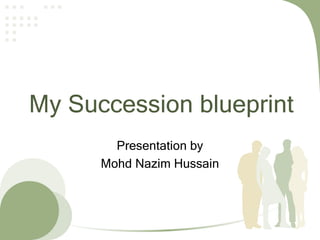 My Succession blueprint
Presentation by
Mohd Nazim Hussain
 