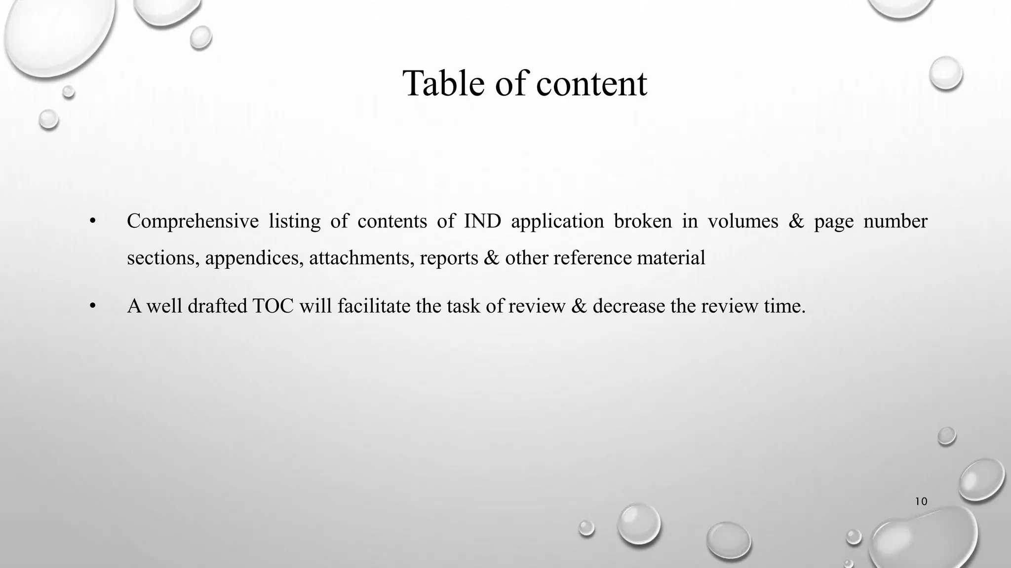 Table of content
• Comprehensive listing of contents of IND application broken in volumes & page number
sections, appendices, attachments, reports & other reference material
• A well drafted TOC will facilitate the task of review & decrease the review time.
10
 