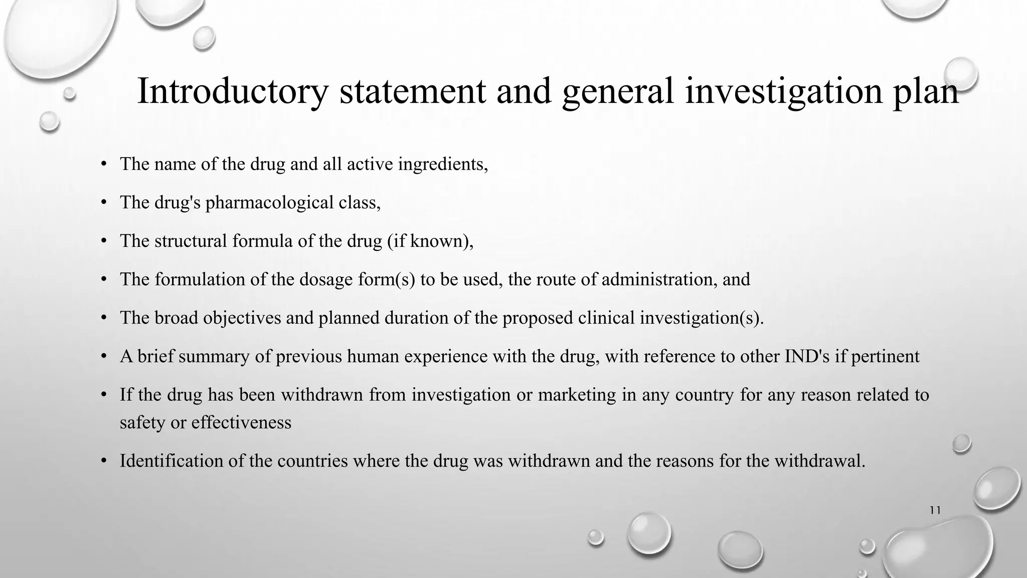 Introductory statement and general investigation plan
• The name of the drug and all active ingredients,
• The drug's pharmacological class,
• The structural formula of the drug (if known),
• The formulation of the dosage form(s) to be used, the route of administration, and
• The broad objectives and planned duration of the proposed clinical investigation(s).
• A brief summary of previous human experience with the drug, with reference to other IND's if pertinent
• If the drug has been withdrawn from investigation or marketing in any country for any reason related to
safety or effectiveness
• Identification of the countries where the drug was withdrawn and the reasons for the withdrawal.
11
 