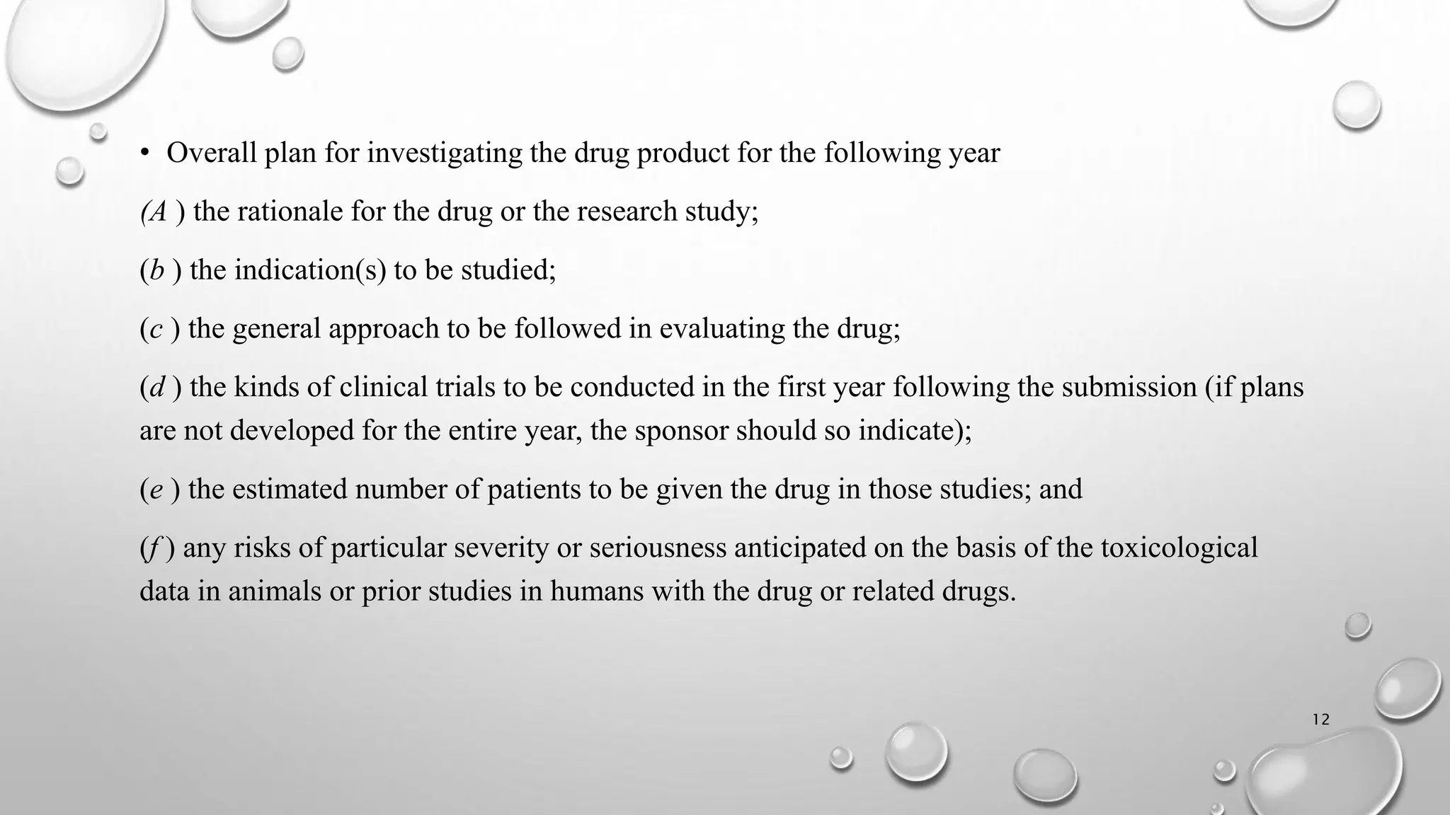 • Overall plan for investigating the drug product for the following year
(A ) the rationale for the drug or the research study;
(b ) the indication(s) to be studied;
(c ) the general approach to be followed in evaluating the drug;
(d ) the kinds of clinical trials to be conducted in the first year following the submission (if plans
are not developed for the entire year, the sponsor should so indicate);
(e ) the estimated number of patients to be given the drug in those studies; and
(f ) any risks of particular severity or seriousness anticipated on the basis of the toxicological
data in animals or prior studies in humans with the drug or related drugs.
12
 