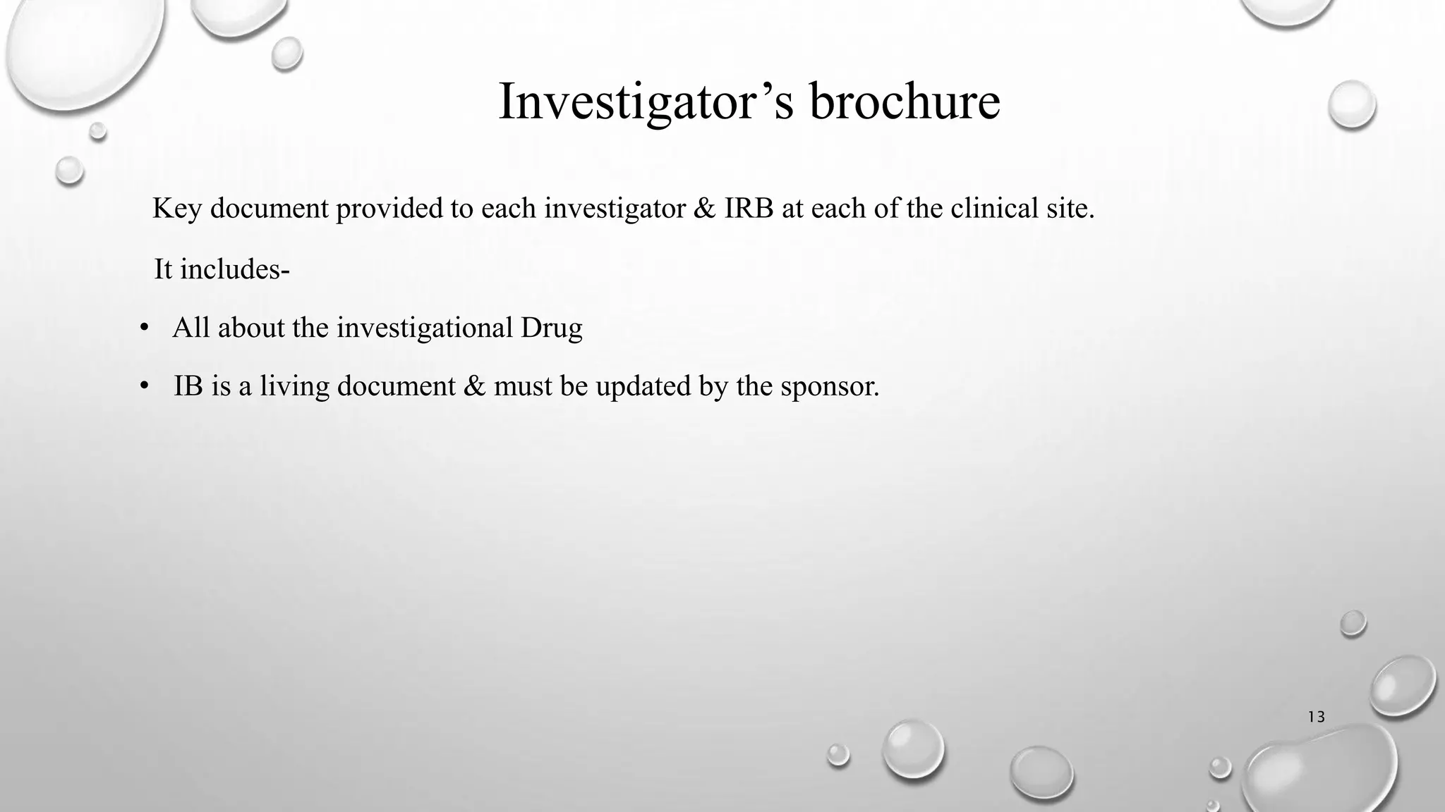 Investigator’s brochure
Key document provided to each investigator & IRB at each of the clinical site.
It includes-
• All about the investigational Drug
• IB is a living document & must be updated by the sponsor.
13
 
