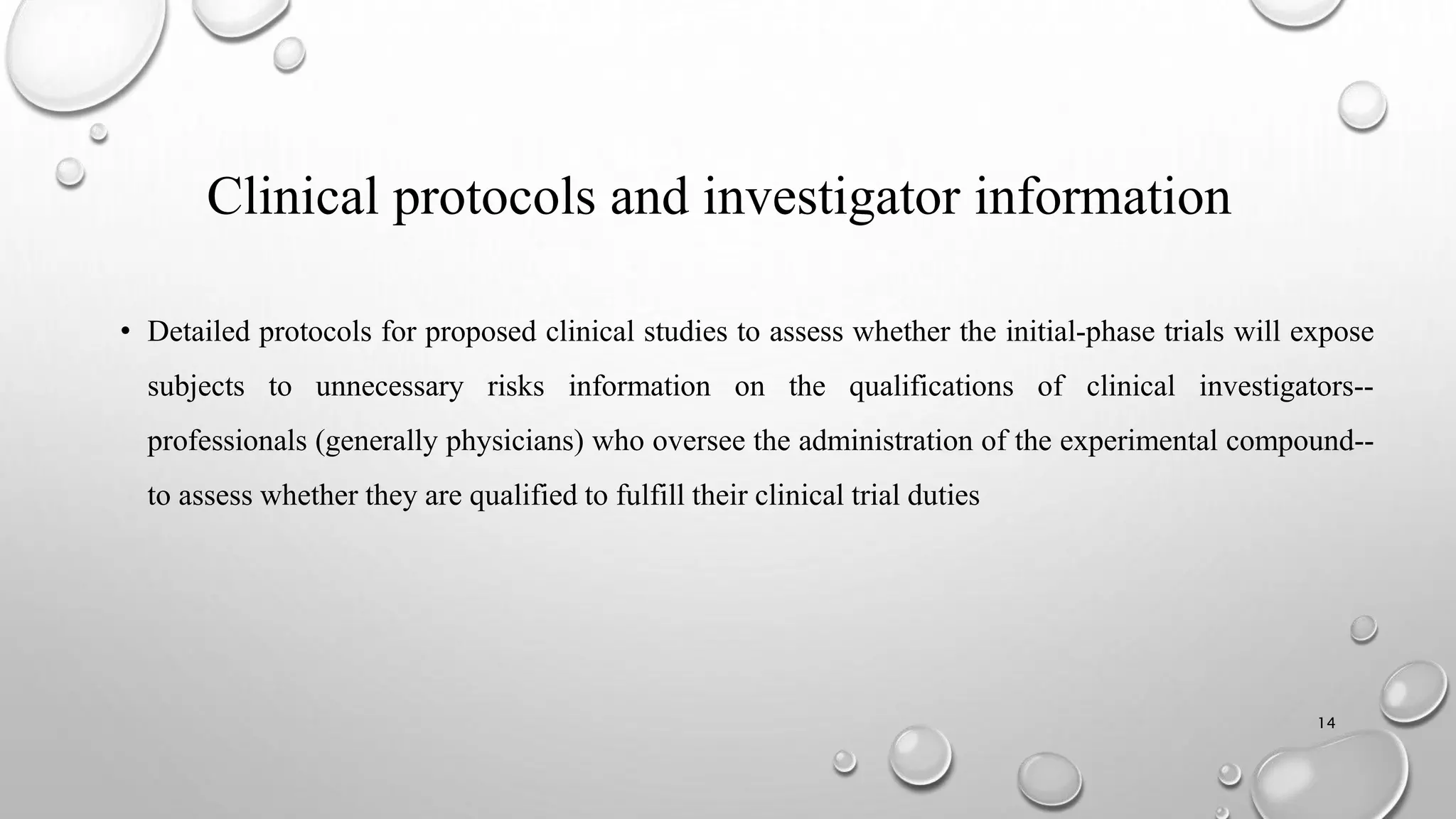 Clinical protocols and investigator information
• Detailed protocols for proposed clinical studies to assess whether the initial-phase trials will expose
subjects to unnecessary risks information on the qualifications of clinical investigators--
professionals (generally physicians) who oversee the administration of the experimental compound--
to assess whether they are qualified to fulfill their clinical trial duties
14
 