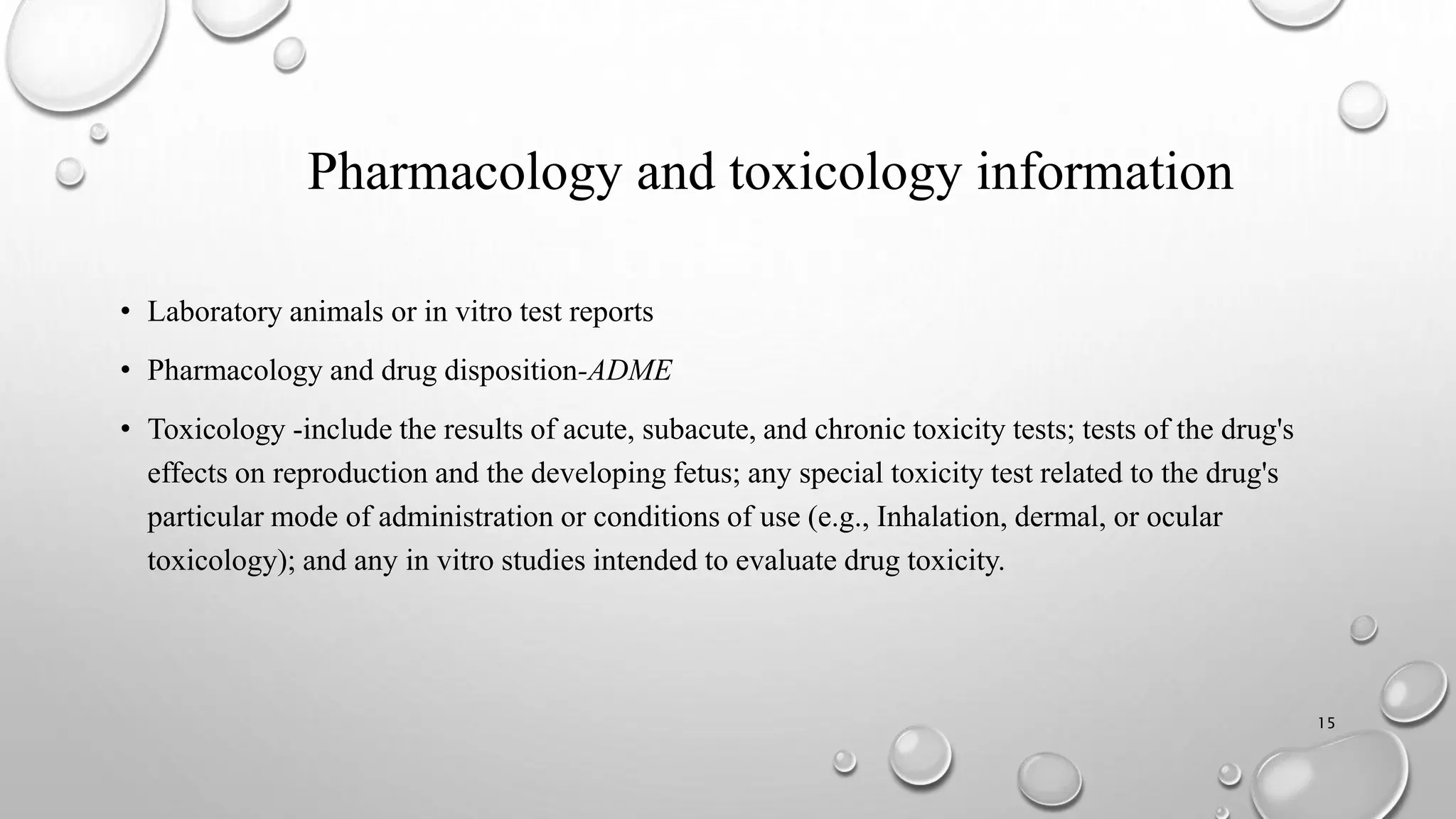 Pharmacology and toxicology information
• Laboratory animals or in vitro test reports
• Pharmacology and drug disposition-ADME
• Toxicology -include the results of acute, subacute, and chronic toxicity tests; tests of the drug's
effects on reproduction and the developing fetus; any special toxicity test related to the drug's
particular mode of administration or conditions of use (e.g., Inhalation, dermal, or ocular
toxicology); and any in vitro studies intended to evaluate drug toxicity.
15
 