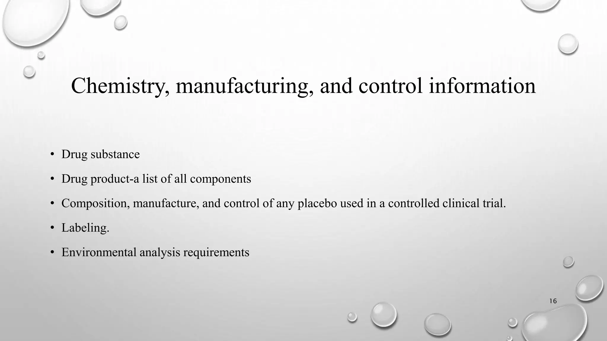 Chemistry, manufacturing, and control information
• Drug substance
• Drug product-a list of all components
• Composition, manufacture, and control of any placebo used in a controlled clinical trial.
• Labeling.
• Environmental analysis requirements
16
 