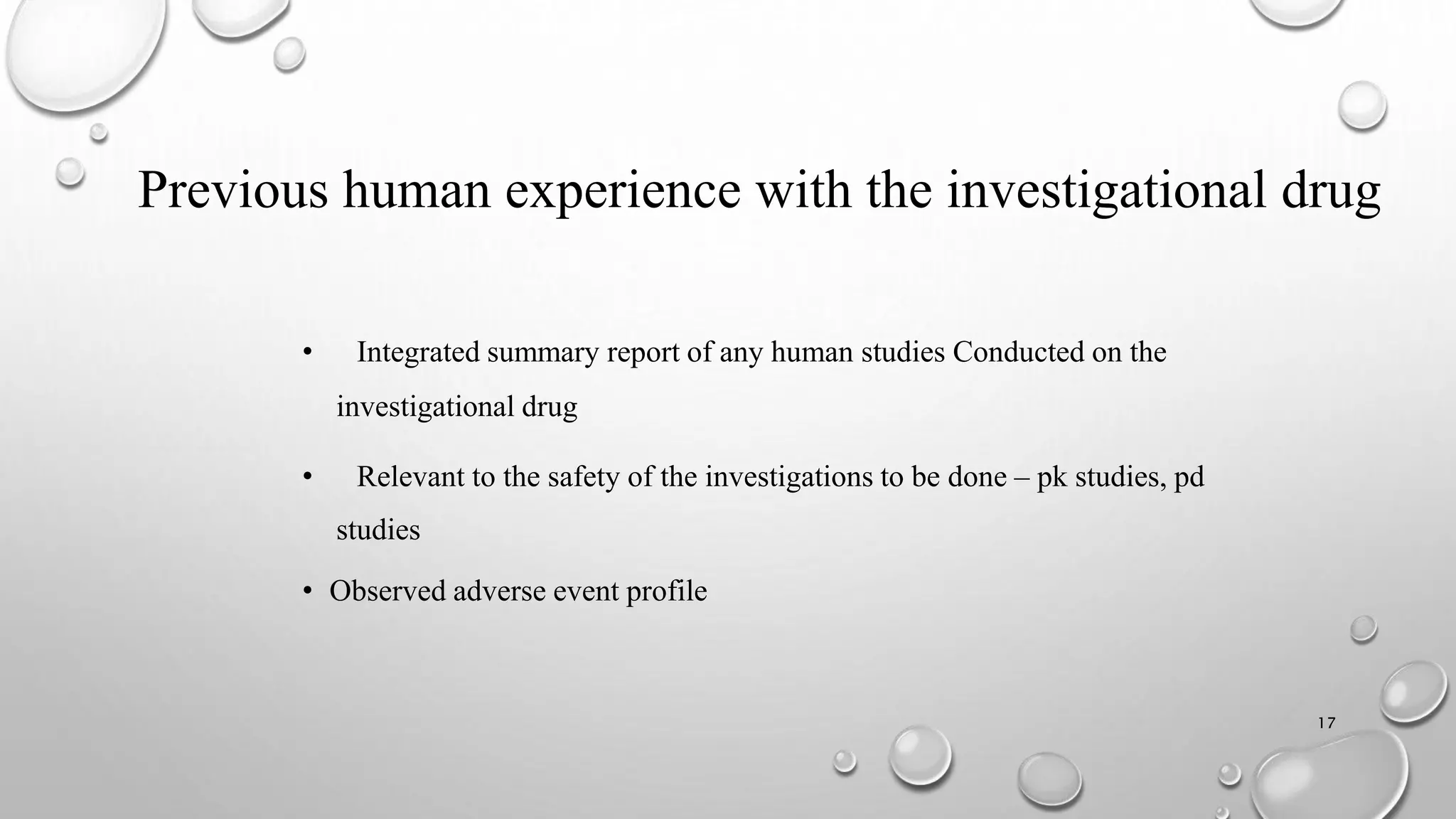 Previous human experience with the investigational drug
• Integrated summary report of any human studies Conducted on the
investigational drug
• Relevant to the safety of the investigations to be done – pk studies, pd
studies
• Observed adverse event profile
17
 