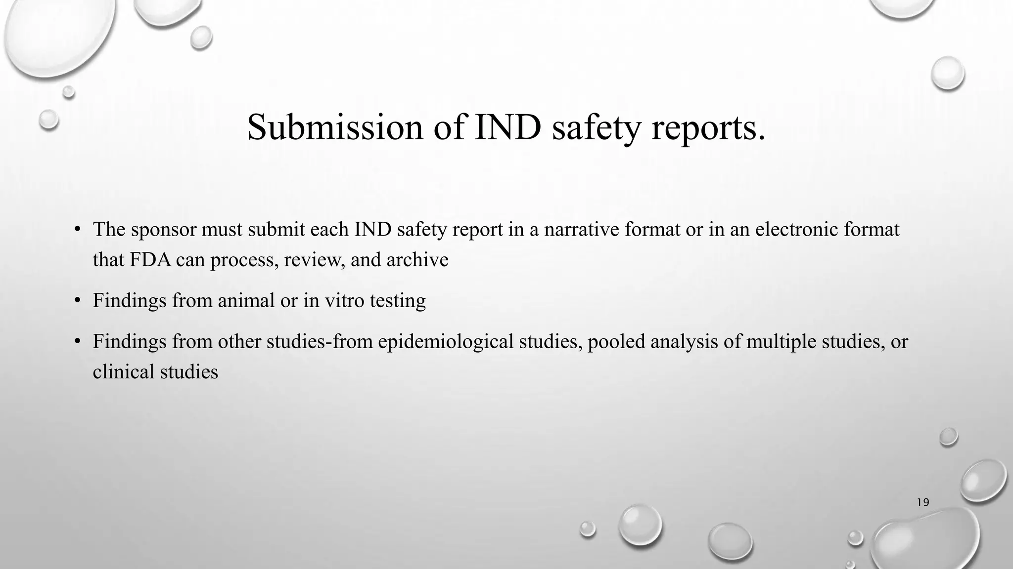 Submission of IND safety reports.
• The sponsor must submit each IND safety report in a narrative format or in an electronic format
that FDA can process, review, and archive
• Findings from animal or in vitro testing
• Findings from other studies-from epidemiological studies, pooled analysis of multiple studies, or
clinical studies
19
 