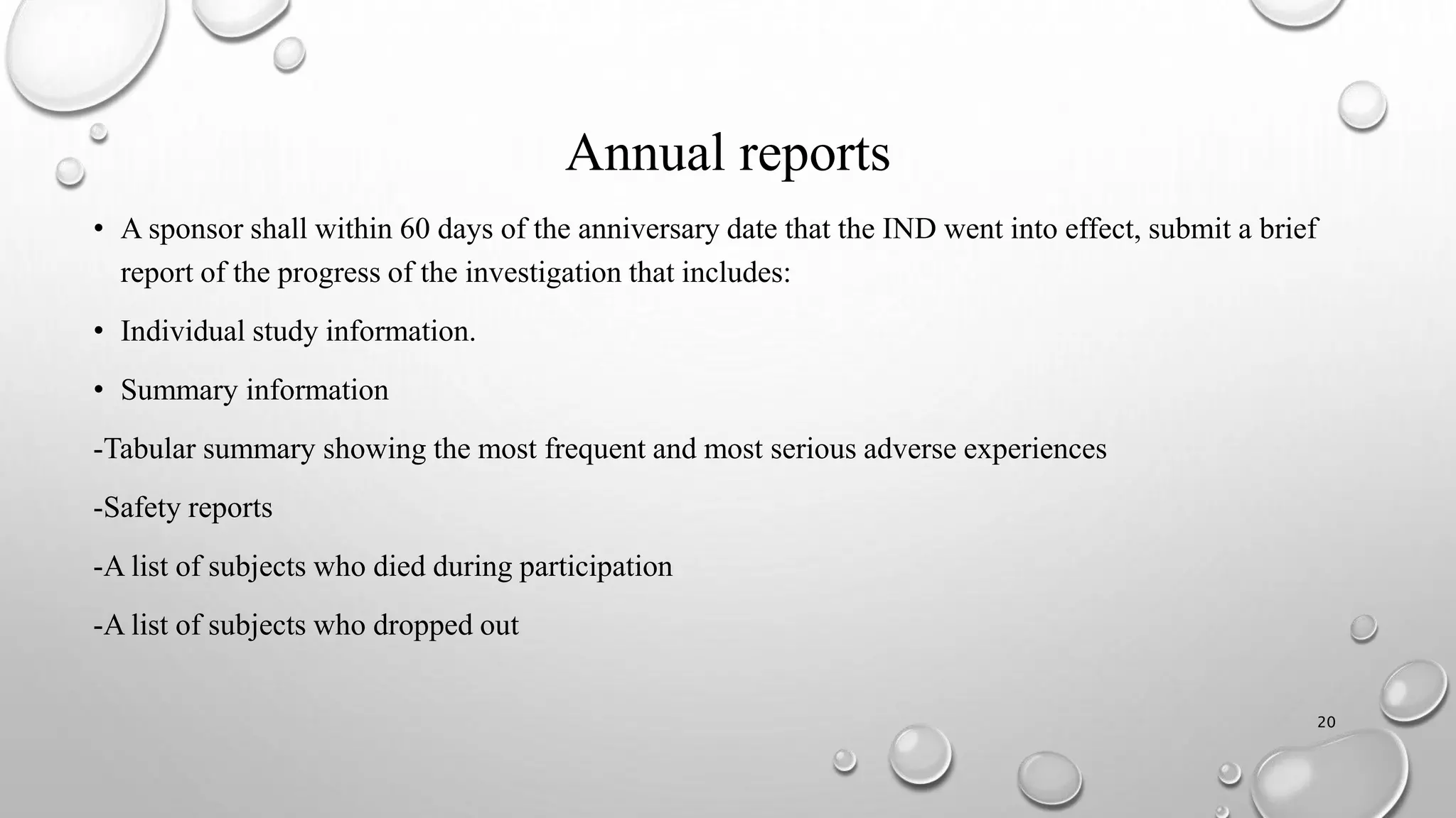 Annual reports
• A sponsor shall within 60 days of the anniversary date that the IND went into effect, submit a brief
report of the progress of the investigation that includes:
• Individual study information.
• Summary information
-Tabular summary showing the most frequent and most serious adverse experiences
-Safety reports
-A list of subjects who died during participation
-A list of subjects who dropped out
20
 