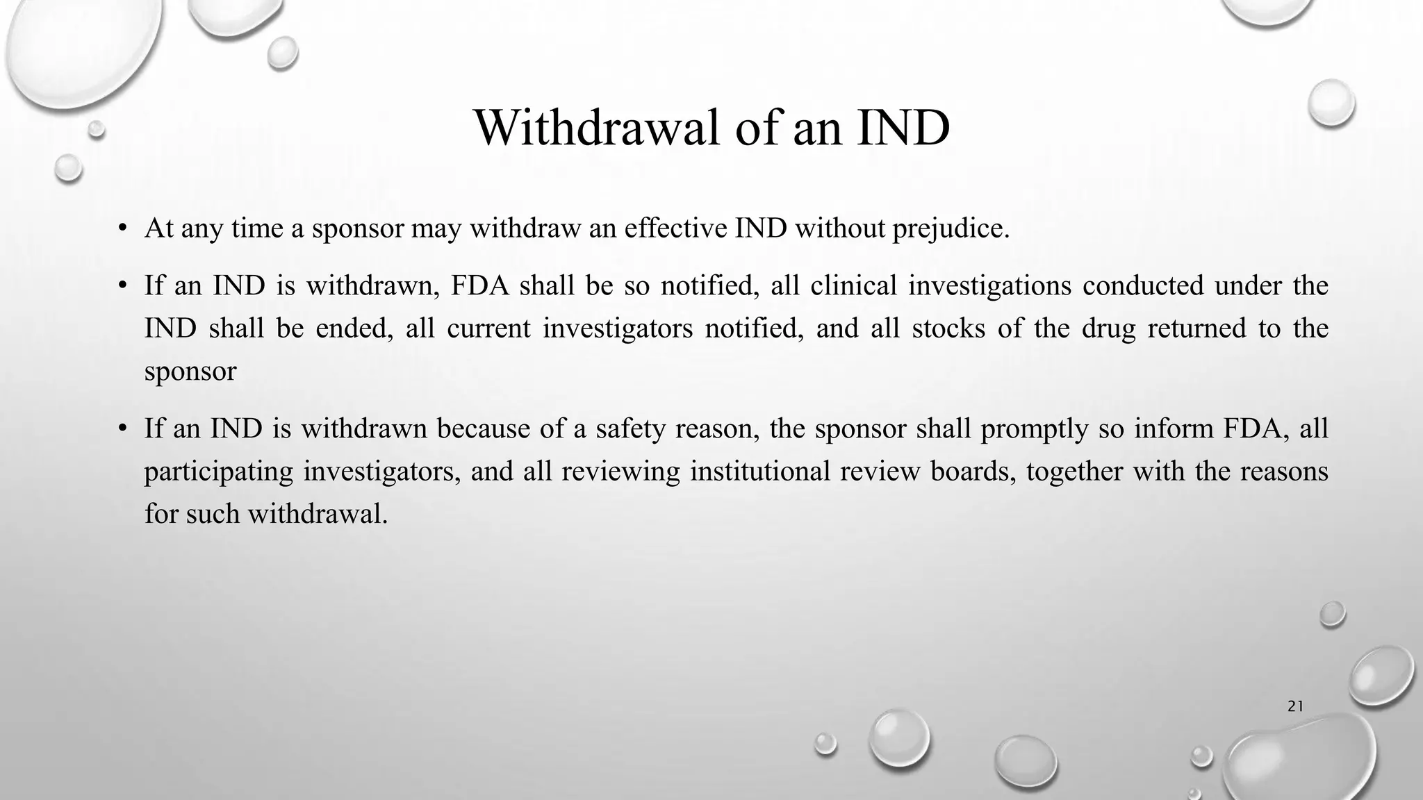Withdrawal of an IND
• At any time a sponsor may withdraw an effective IND without prejudice.
• If an IND is withdrawn, FDA shall be so notified, all clinical investigations conducted under the
IND shall be ended, all current investigators notified, and all stocks of the drug returned to the
sponsor
• If an IND is withdrawn because of a safety reason, the sponsor shall promptly so inform FDA, all
participating investigators, and all reviewing institutional review boards, together with the reasons
for such withdrawal.
21
 