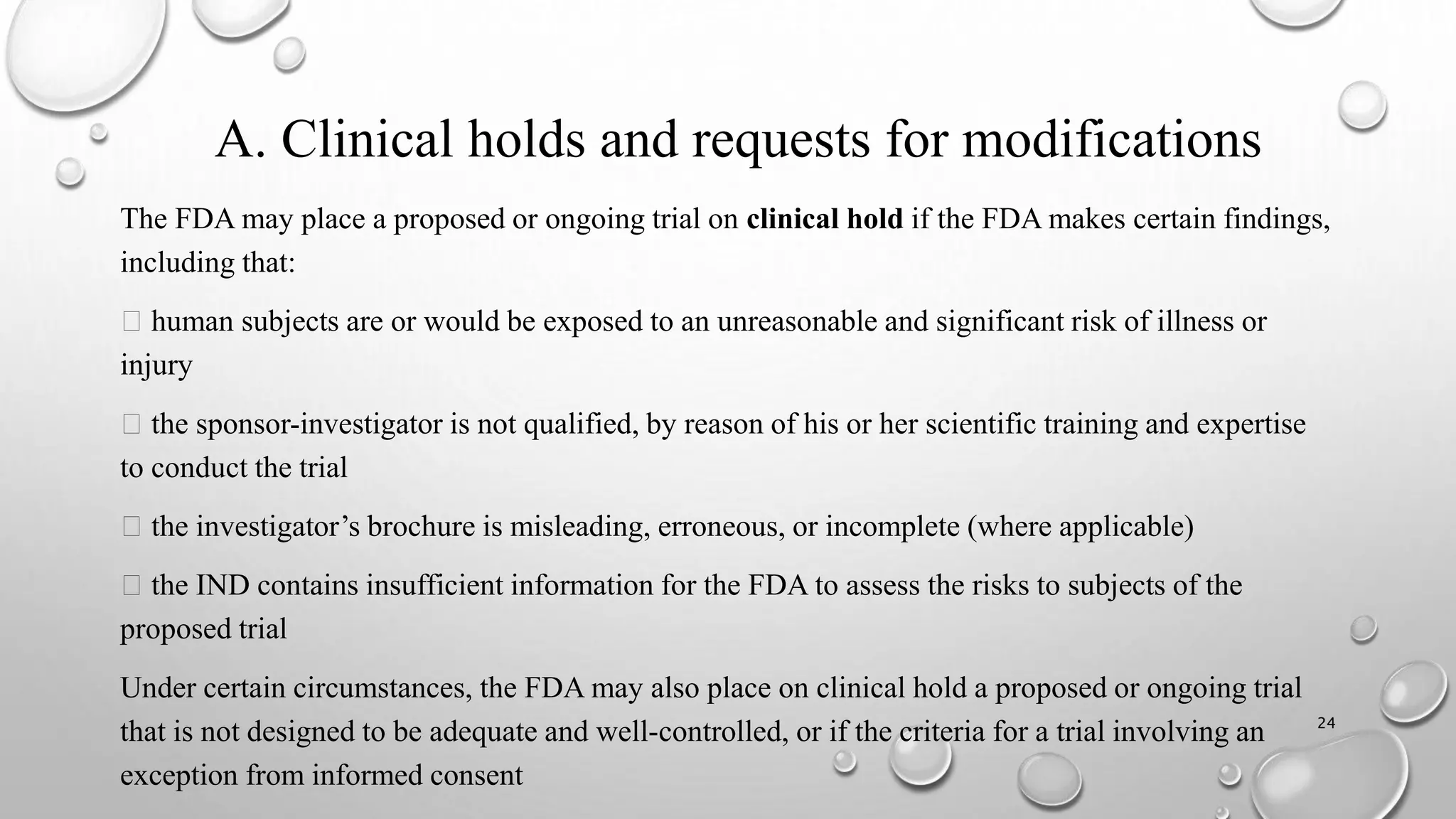 A. Clinical holds and requests for modifications
The FDA may place a proposed or ongoing trial on clinical hold if the FDA makes certain findings,
including that:
human subjects are or would be exposed to an unreasonable and significant risk of illness or
injury
the sponsor-investigator is not qualified, by reason of his or her scientific training and expertise
to conduct the trial
the investigator’s brochure is misleading, erroneous, or incomplete (where applicable)
the IND contains insufficient information for the FDA to assess the risks to subjects of the
proposed trial
Under certain circumstances, the FDA may also place on clinical hold a proposed or ongoing trial
that is not designed to be adequate and well-controlled, or if the criteria for a trial involving an
exception from informed consent
24
 