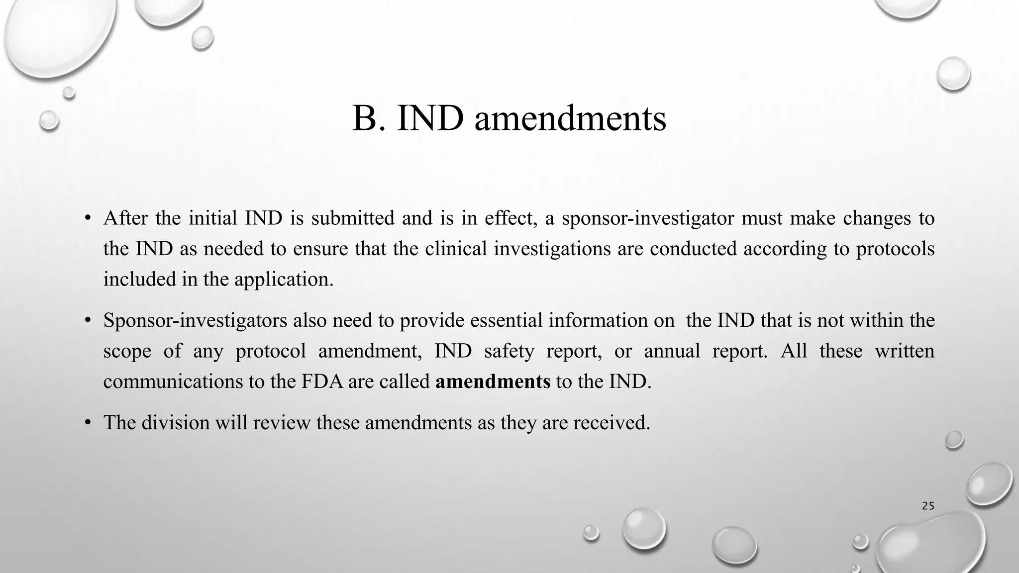 B. IND amendments
• After the initial IND is submitted and is in effect, a sponsor-investigator must make changes to
the IND as needed to ensure that the clinical investigations are conducted according to protocols
included in the application.
• Sponsor-investigators also need to provide essential information on the IND that is not within the
scope of any protocol amendment, IND safety report, or annual report. All these written
communications to the FDA are called amendments to the IND.
• The division will review these amendments as they are received.
25
 