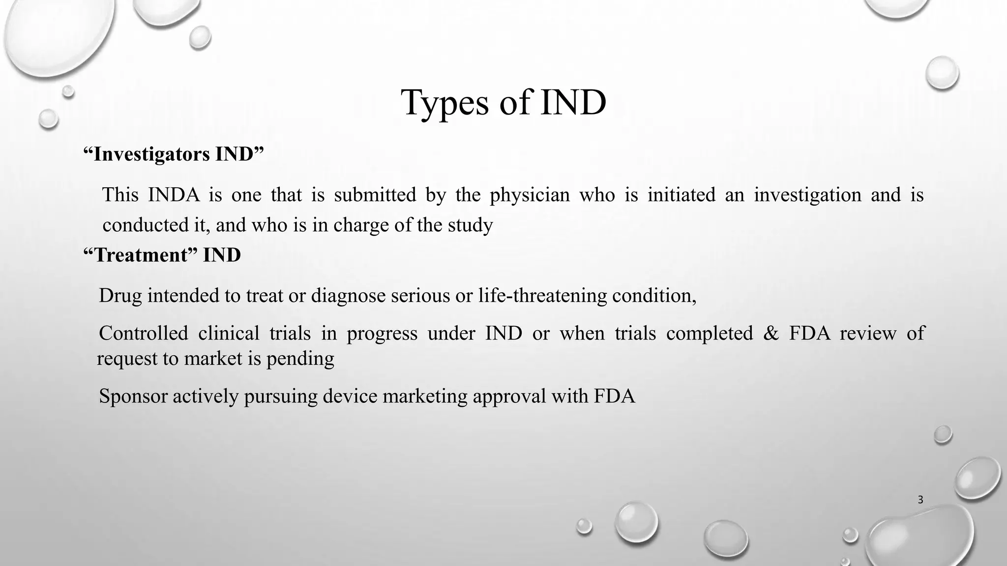 Types of IND
“Investigators IND”
This INDA is one that is submitted by the physician who is initiated an investigation and is
conducted it, and who is in charge of the study
“Treatment” IND
Drug intended to treat or diagnose serious or life-threatening condition,
Controlled clinical trials in progress under IND or when trials completed & FDA review of
request to market is pending
Sponsor actively pursuing device marketing approval with FDA
3
 