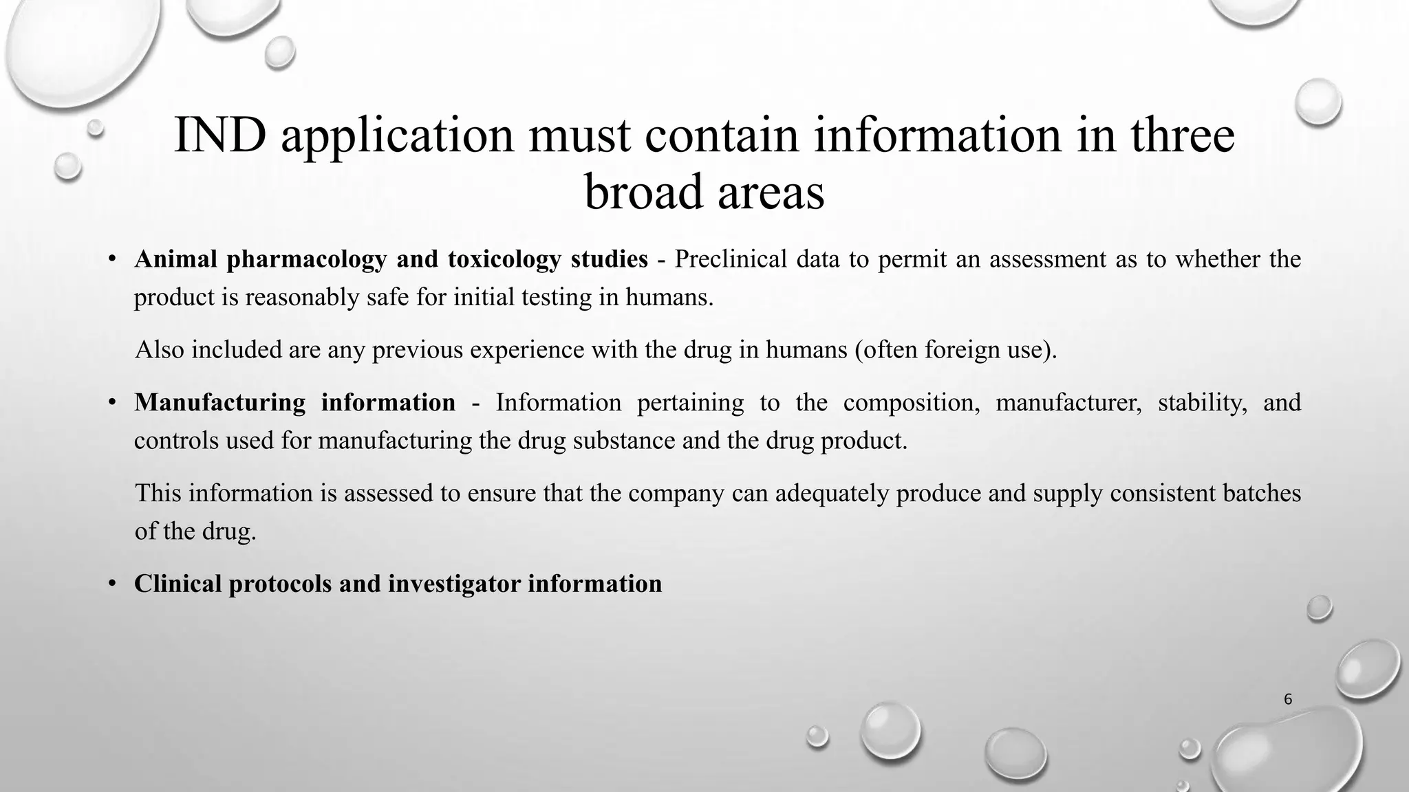 IND application must contain information in three
broad areas
• Animal pharmacology and toxicology studies - Preclinical data to permit an assessment as to whether the
product is reasonably safe for initial testing in humans.
Also included are any previous experience with the drug in humans (often foreign use).
• Manufacturing information - Information pertaining to the composition, manufacturer, stability, and
controls used for manufacturing the drug substance and the drug product.
This information is assessed to ensure that the company can adequately produce and supply consistent batches
of the drug.
• Clinical protocols and investigator information
6
 
