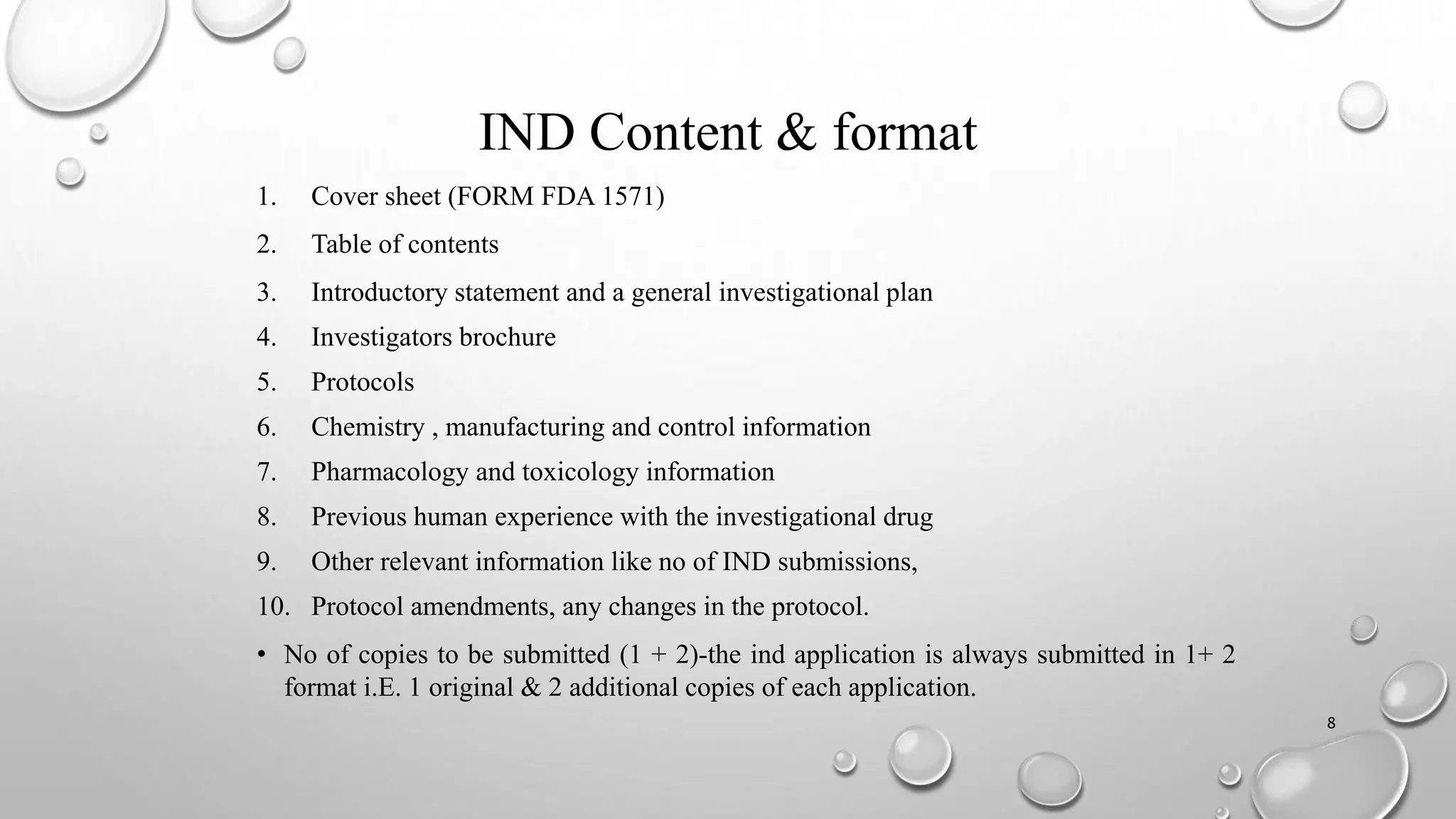 IND Content & format
1. Cover sheet (FORM FDA 1571)
2. Table of contents
3. Introductory statement and a general investigational plan
4. Investigators brochure
5. Protocols
6. Chemistry , manufacturing and control information
7. Pharmacology and toxicology information
8. Previous human experience with the investigational drug
9. Other relevant information like no of IND submissions,
10. Protocol amendments, any changes in the protocol.
• No of copies to be submitted (1 + 2)-the ind application is always submitted in 1+ 2
format i.E. 1 original & 2 additional copies of each application.
8
 
