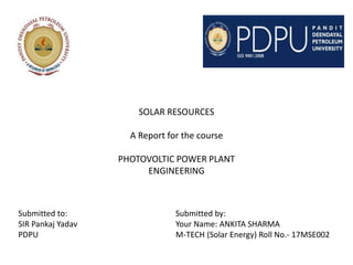 SOLAR RESOURCES
A Report for the course
PHOTOVOLTIC POWER PLANT
ENGINEERING
Submitted to: Submitted by:
SIR Pankaj Yadav Your Name: ANKITA SHARMA
PDPU M-TECH (Solar Energy) Roll No.- 17MSE002
 