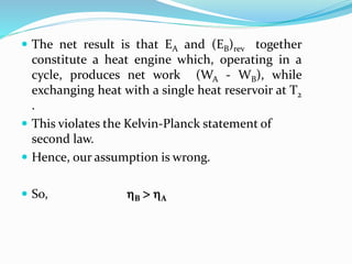  The net result is that EA and (EB)rev together
constitute a heat engine which, operating in a
cycle, produces net work (WA - WB), while
exchanging heat with a single heat reservoir at T2
.
 This violates the Kelvin-Planck statement of
second law.
 Hence, our assumption is wrong.
 So, B  A
 