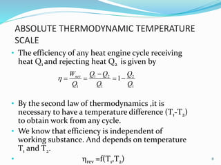 ABSOLUTE THERMODYNAMIC TEMPERATURE
SCALE
• The efficiency of any heat engine cycle receiving
heat Q1 and rejecting heat Q2 is given by
• By the second law of thermodynamics ,it is
necessary to have a temperature difference (T1-T2)
to obtain work from any cycle.
• We know that efficiency is independent of
working substance. And depends on temperature
T1 and T2.
• rev =f(T1,T2) 8
1
2
1
21
1
1
Q
Q
Q
QQ
Q
Wnet



 