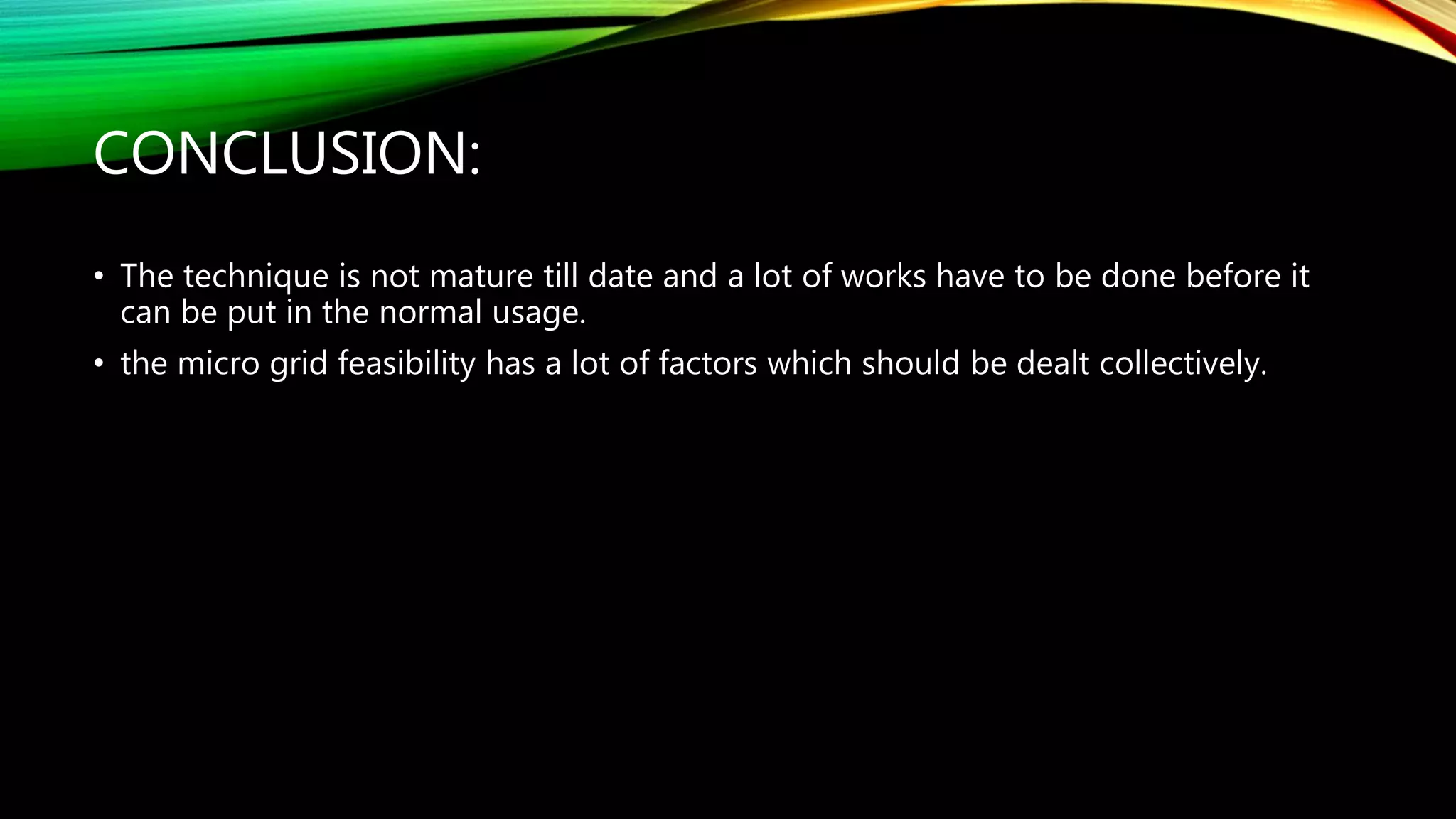 CONCLUSION:
• The technique is not mature till date and a lot of works have to be done before it
can be put in the normal usage.
• the micro grid feasibility has a lot of factors which should be dealt collectively.
 
