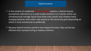  In the context of residential (solar + storage) systems, a hybrid inverter
(sometimes referred to as a multi-mode inverter) is an inverter which can
simultaneously manage inputs from both solar panels and a battery bank,
charging batteries with either solar panels or the electricity grid (depending on
which is more economical or preferred).
 Because hybrid inverters perform two integral function, they can be less
efficient than standard string or battery inverters
 