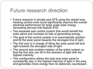 Future research direction
 Future research in double axis STS using the closed loop
tracking control units could significantly improve the overall
electrical performance for large scale solar energy
harvesting devices that feature STS.
 Two separate axis control system that would benefit the
solar panel and increase its rate of generating energy.
 The goal of the control system is to automatically position
and tilt the solar panel towards the strongest line of light.
 The first axis is in charge of tilting the solar panel left and
right towards the strongest side of light.
 The second axis enables rotation of the entire system so
that the first axis can tilt in the direction of light with the
highest intensity.
 This configuration allows the dual axis solar panel to
consistently stay in the highest intensity of light in the area,
and generates more energy than its stationary counterpart.
 