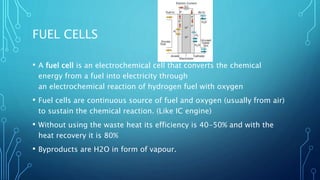 FUEL CELLS
• A fuel cell is an electrochemical cell that converts the chemical
energy from a fuel into electricity through
an electrochemical reaction of hydrogen fuel with oxygen
• Fuel cells are continuous source of fuel and oxygen (usually from air)
to sustain the chemical reaction. (Like IC engine)
• Without using the waste heat its efficiency is 40-50% and with the
heat recovery it is 80%
• Byproducts are H2O in form of vapour.
 