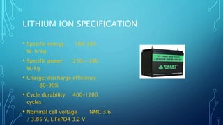 LITHIUM ION SPECIFICATION
• Specific energy 100–265
W·h/kg
• Specific power 250-~340
W/kg
• Charge/discharge efficiency
80–90%
• Cycle durability 400–1200
cycles
• Nominal cell voltage NMC 3.6
/ 3.85 V, LiFePO4 3.2 V
 