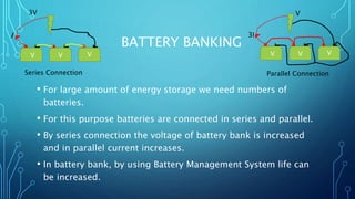BATTERY BANKING
• For large amount of energy storage we need numbers of
batteries.
• For this purpose batteries are connected in series and parallel.
• By series connection the voltage of battery bank is increased
and in parallel current increases.
• In battery bank, by using Battery Management System life can
be increased.
V V V
I
3V
V V V
3I
V
Series Connection Parallel Connection
 