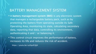 BATTERY MANAGEMENT SYSTEM
• A battery management system (BMS) is any electronic system
that manages a rechargeable battery pack, such as by
protecting the battery from operating outside its Safe
Operating Area, monitoring its state, calculating secondary
data, reporting that data, controlling its environment,
authenticating it and / or balancing it.
• This control circuit improves the performance of battery,
increases its life and reduces the risk of accident.
https://youtu.be/uz0qofcSJJ4
 