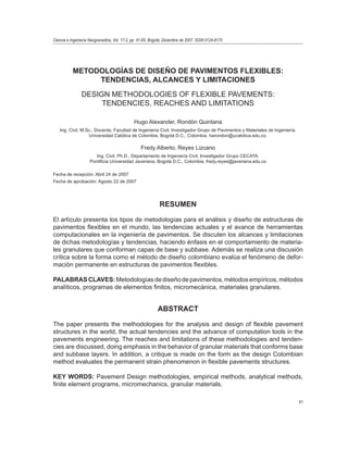 41 
Ciencia e Ingeniería Neogranadina, Vol. 17-2, pp. 41-65. Bogotá, Diciembre de 2007. ISSN 0124-8170 
METODOLOGÍAS DE DISEÑO DE PAVIMENTOS FLEXIBLES: 
TENDENCIAS, ALCANCES Y LIMITACIONES 
DESIGN METHODOLOGIES OF FLEXIBLE PAVEMENTS: 
TENDENCIES, REACHES AND LIMITATIONS 
Hugo Alexander, Rondón Quintana 
Ing. Civil, M.Sc., Docente, Facultad de Ingeniería Civil, Investigador Grupo de Pavimentos y Materiales de Ingeniería. 
Universidad Católica de Colombia, Bogotá D.C., Colombia, harondon@ucatolica.edu.co. 
Fredy Alberto, Reyes Lizcano 
Ing. Civil, Ph.D., Departamento de Ingeniería Civil, Investigador Grupo CECATA. 
Pontificia Universidad Javeriana, Bogotá D.C., Colombia, fredy.reyes@javeriana.edu.co 
Fecha de recepción: Abril 24 de 2007 
Fecha de aprobación: Agosto 22 de 2007 
RESUMEN 
El artículo presenta los tipos de metodologías para el análisis y diseño de estructuras de 
pavimentos flexibles en el mundo, las tendencias actuales y el avance de herramientas 
computacionales en la ingeniería de pavimentos. Se discuten los alcances y limitaciones 
de dichas metodologías y tendencias, haciendo énfasis en el comportamiento de materia-les 
granulares que conforman capas de base y subbase. Además se realiza una discusión 
crítica sobre la forma como el método de diseño colombiano evalúa el fenómeno de defor-mación 
permanente en estructuras de pavimentos flexibles. 
PALABRAS CLAVES: Metodologías de diseño de pavimentos, métodos empíricos, métodos 
analíticos, programas de elementos finitos, micromecánica, materiales granulares. 
ABSTRACT 
The paper presents the methodologies for the analysis and design of flexible pavement 
structures in the world, the actual tendencies and the advance of computation tools in the 
pavements engineering. The reaches and limitations of these methodologies and tenden-cies 
are discussed, doing emphasis in the behavior of granular materials that conforms base 
and subbase layers. In addition, a critique is made on the form as the design Colombian 
method evaluates the permanent strain phenomenon in flexible pavements structures. 
KEY WORDS: Pavement Design methodologies, empirical methods, analytical methods, 
finite element programs, micromechanics, granular materials. 
 