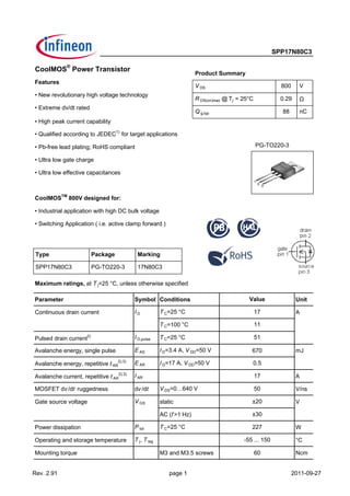 SPP17N80C3
CoolMOS
®
Power Transistor
Features
• New revolutionary high voltage technology
• Extreme dv/dt rated
• High peak current capability
• Qualified according to JEDEC1)
for target applications
• Pb-free lead plating; RoHS compliant
• Ultra low gate charge
• Ultra low effective capacitances
CoolMOSTM
800V designed for:
• Industrial application with high DC bulk voltage
• Switching Application ( i.e. active clamp forward )
Maximum ratings, at T j=25 °C, unless otherwise specified
Parameter Symbol Conditions Unit
Continuous drain current I D T C=25 °C A
T C=100 °C
Pulsed drain current2) I D,pulse T C=25 °C
Avalanche energy, single pulse E AS I D=3.4 A, V DD=50 V 670 mJ
Avalanche energy, repetitive t AR
2),3)
E AR I D=17 A, V DD=50 V
Avalanche current, repetitive t AR
2),3)
I AR A
MOSFET dv /dt ruggedness dv /dt V DS=0…640 V V/ns
Gate source voltage V GS static V
AC (f >1 Hz)
Power dissipation P tot T C=25 °C W
Operating and storage temperature T j, T stg °C
Mounting torque M3 and M3.5 screws 60 Ncm
±30
227
-55 ... 150
0.5
17
50
±20
Value
17
11
51
V DS 800 V
R DS(on)max @ Tj = 25°C 0.29 Ω
Q g,typ 88 nC
Product Summary
Type Package Marking
SPP17N80C3 PG-TO220-3 17N80C3
PG-TO220-3
Rev. 2.91 page 1 2011-09-27
 