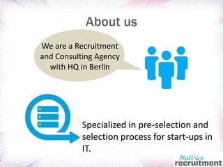 About us
Specialized in pre-selection and
selection process for start-ups in
IT.
We are a Recruitment
and Consulting Agency
with HQ in Berlin
 
