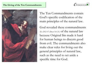The Giving of the Ten Commandments
The Ten Commandments contain
God’s specific codification of the
main principles of the natural law.
God revealed these commandments
(Ex 20:2-17; Deut 5:6-21) of the natural law
because Original Sin made it hard
for human beings to discern good
from evil. The commandments also
make clear rules for living out the
general principles of natural law,
such as the need to set aside a
specific time for God.
 