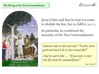 Jesus Christ said that he had not come
to abolish the law, but to fulfil it (Mt 5:17).
In particular, he confirmed the
necessity of the Ten Commandments.
Someone came to him and said, “Teacher, what
good deed must I do to have eternal life?”
And he said to him … “If you wish to enter
into life, keep the commandments.”
Mt 19:16-17
The Baptism of Christ
by Piero della Francesca
The Giving of the Ten Commandments
 