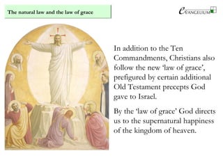 The natural law and the law of grace
In addition to the Ten
Commandments, Christians also
follow the new ‘law of grace’,
prefigured by certain additional
Old Testament precepts God
gave to Israel.
By the ‘law of grace’ God directs
us to the supernatural happiness
of the kingdom of heaven.
 
