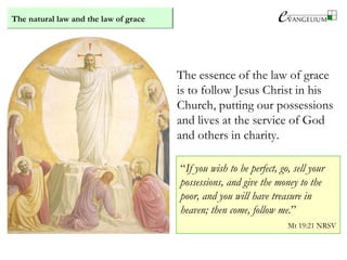 The natural law and the law of grace
The essence of the law of grace
is to follow Jesus Christ in his
Church, putting our possessions
and lives at the service of God
and others in charity.
“If you wish to be perfect, go, sell your
possessions, and give the money to the
poor, and you will have treasure in
heaven; then come, follow me.”
Mt 19:21 NRSV
 