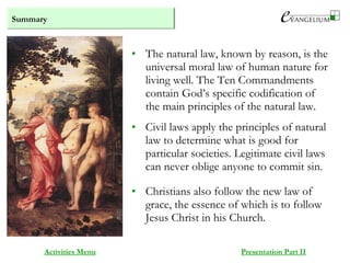 Summary
Activities Menu Presentation Part II
• The natural law, known by reason, is the
universal moral law of human nature for
living well. The Ten Commandments
contain God’s specific codification of
the main principles of the natural law.
• Civil laws apply the principles of natural
law to determine what is good for
particular societies. Legitimate civil laws
can never oblige anyone to commit sin.
• Christians also follow the new law of
grace, the essence of which is to follow
Jesus Christ in his Church.
 