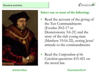 Practical activities
Activities Menu Presentation Part II
• Read the account of the giving of
the Ten Commandments
(Exodus 20:2-17 or
Deuteronomy 5:6-21) and the
story of the rich young man
(Matthew 19:16-22), noting Jesus’
attitude to the commandments.
• Read the Compendium of the
Catechism questions 415-421 on
the moral law.
Select one or more of the following:
 
