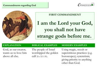 Commandments regarding God
EXPLANATION BIBLICAL EXAMPLES MODERN EXAMPLES
God, as our creator,
wants us to love him
above all else.
The people of Israel
worshipped the golden
calf (Ex 32:1-20).
Using magic, occult or
superstitious practices (e.g.
horoscopes); syncretism;
giving priority to anything
other than God.
FIRST COMMANDMENT
I am the Lord your God,
you shall not have
strange gods before me.
 