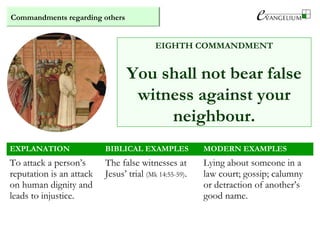 Commandments regarding others
EIGHTH COMMANDMENT
You shall not bear false
witness against your
neighbour.
EXPLANATION BIBLICAL EXAMPLES MODERN EXAMPLES
To attack a person’s
reputation is an attack
on human dignity and
leads to injustice.
The false witnesses at
Jesus’ trial (Mk 14:55-59).
Lying about someone in a
law court; gossip; calumny
or detraction of another’s
good name.
 