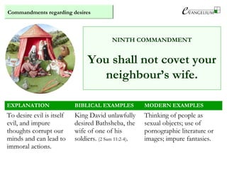 Commandments regarding desires
NINTH COMMANDMENT
You shall not covet your
neighbour’s wife.
EXPLANATION BIBLICAL EXAMPLES MODERN EXAMPLES
To desire evil is itself
evil, and impure
thoughts corrupt our
minds and can lead to
immoral actions.
King David unlawfully
desired Bathsheba, the
wife of one of his
soldiers. (2 Sam 11:2-4).
Thinking of people as
sexual objects; use of
pornographic literature or
images; impure fantasies.
 