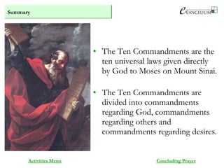 Summary
Activities Menu
• The Ten Commandments are the
ten universal laws given directly
by God to Moses on Mount Sinai.
• The Ten Commandments are
divided into commandments
regarding God, commandments
regarding others and
commandments regarding desires.
Concluding Prayer
 