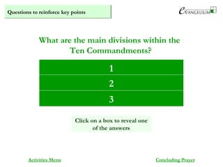 Questions to reinforce key points
Commandments regarding God (1-3)
Commandments regarding others (4-8)
Commandments regarding desires (9, 10)
What are the main divisions within the
Ten Commandments?
Activities Menu Concluding Prayer
1
2
Click on a box to reveal one
of the answers
3
 